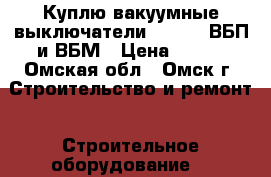 Куплю вакуумные выключатели BB/TEL, ВБП и ВБМ › Цена ­ 100 - Омская обл., Омск г. Строительство и ремонт » Строительное оборудование   